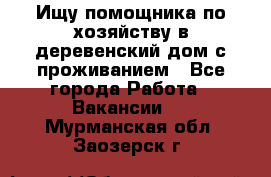 Ищу помощника по хозяйству в деревенский дом с проживанием - Все города Работа » Вакансии   . Мурманская обл.,Заозерск г.